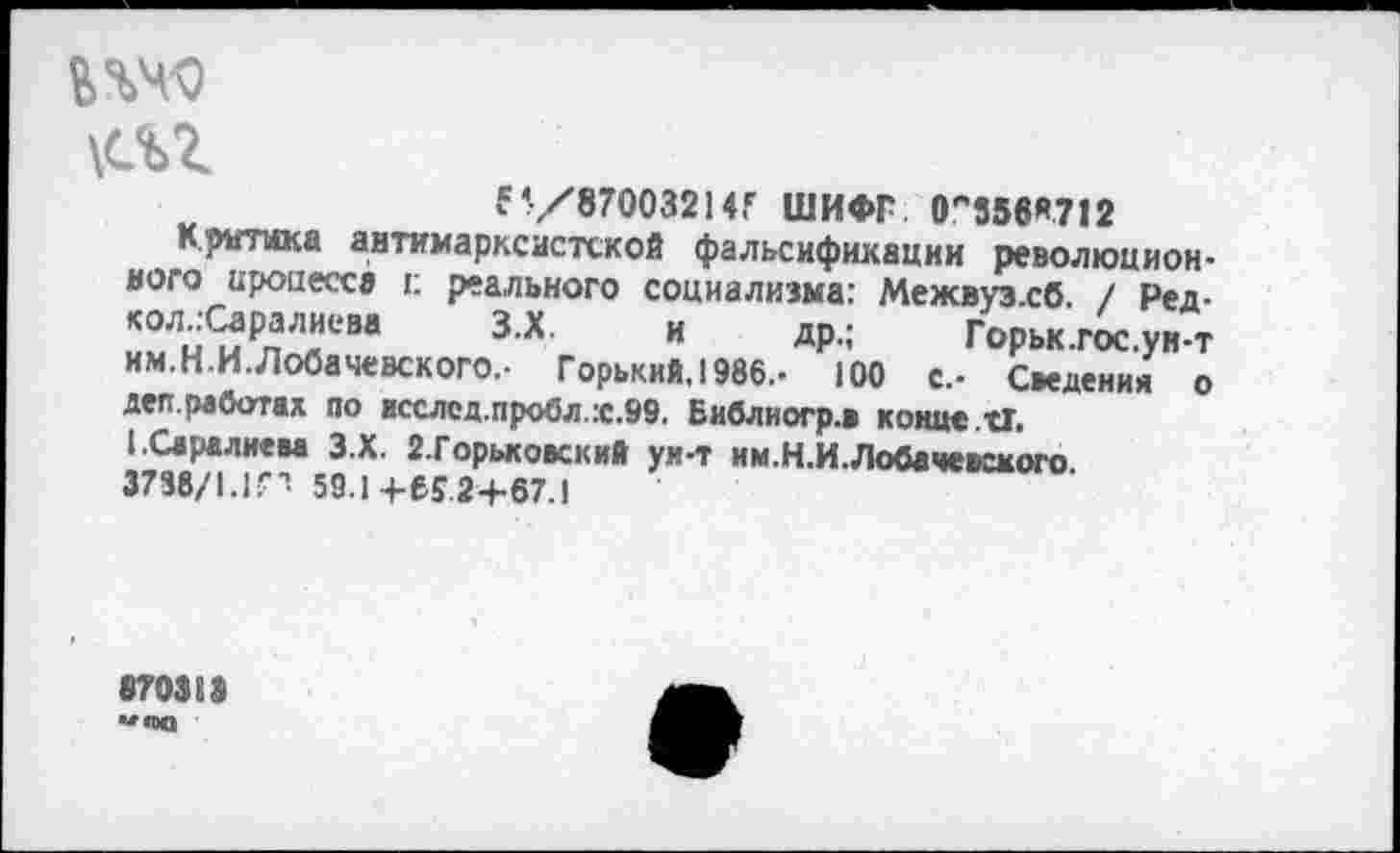 ﻿пчо
\с%г
б’/870032147 ШИФГ 0,'556Я712
Критика антимарксистской фальсификации революционного процесса к реального социализма: Межвуз.сб. / Ред-кол.:Саралиева З.Х. и др.; Горьк.гос.ун-т им.Н.И.Лобачевского.- Горький. 1986.- 100 с.- Сведения о деп.работал по исслед.пробл.:с.99. Библиогр.в конце. СТ. (.Саралиева З.Х. 2.Горьковский ун-т им.Н.И.Лобачевского 3788/1.1П 59.1+65.2+67.1
870313